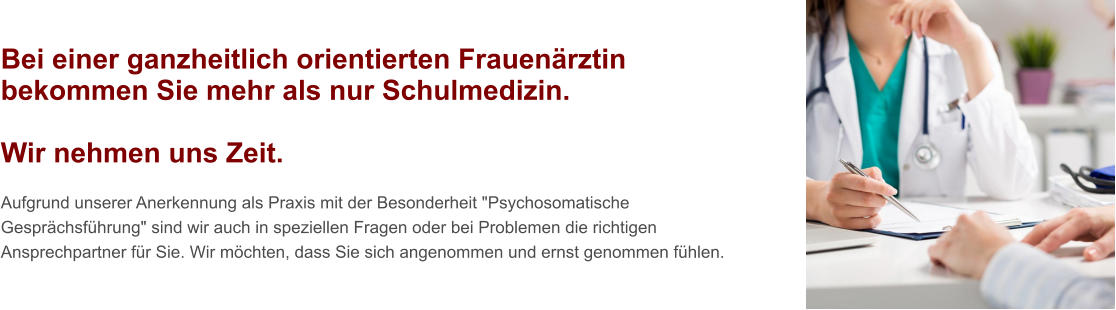 Bei einer ganzheitlich orientierten Frauenärztin bekommen Sie mehr als nur Schulmedizin.  Wir nehmen uns Zeit.  Aufgrund unserer Anerkennung als Praxis mit der Besonderheit "Psychosomatische Gesprächsführung" sind wir auch in speziellen Fragen oder bei Problemen die richtigen Ansprechpartner für Sie. Wir möchten, dass Sie sich angenommen und ernst genommen fühlen.